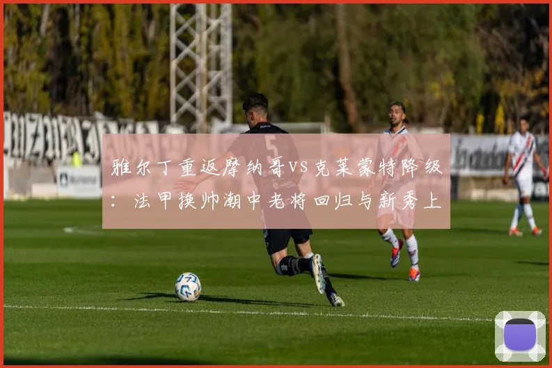 雅尔丁重返摩纳哥vs克莱蒙特降级：法甲换帅潮中老将回归与新秀上位的胜率对比