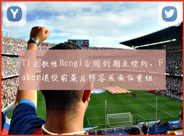 T1主教练Bengi合同到期未续约，Faker退役前最后阵容或面临重组