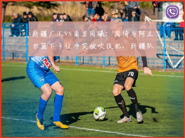 新疆广汇vs南京同曦:周琦与阿丘尔篮下卡位冲突被吹技犯,新疆队不满判罚尺度