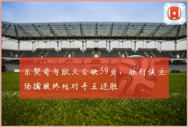 东契奇与欧文合砍59分，独行侠主场擒狼终结对手五连胜