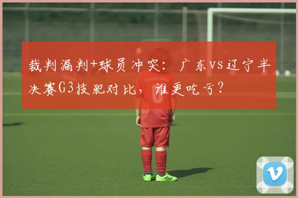 裁判漏判+球员冲突：广东vs辽宁半决赛G3技犯对比，谁更吃亏？
