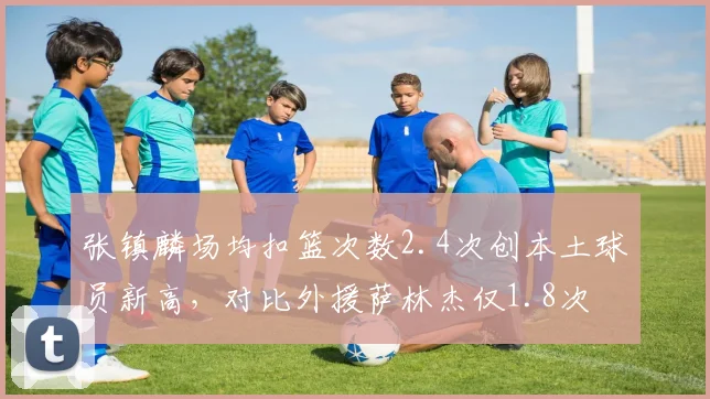 张镇麟场均扣篮次数2.4次创本土球员新高，对比外援萨林杰仅1.8次