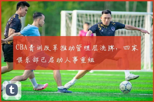 CBA青训改革推动管理层洗牌，四家俱乐部已启动人事重组