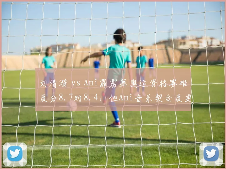 刘清漪 vs Ami霹雳舞奥运资格赛难度分8.7对8.4,但Ami音乐契合度更优