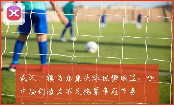 武汉三镇马尔康头球优势明显，但中场创造力不足拖累争冠节奏