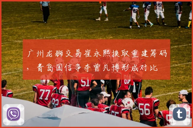 广州龙狮交易崔永熙换取重建筹码,青岛国信争夺曾凡博形成对比