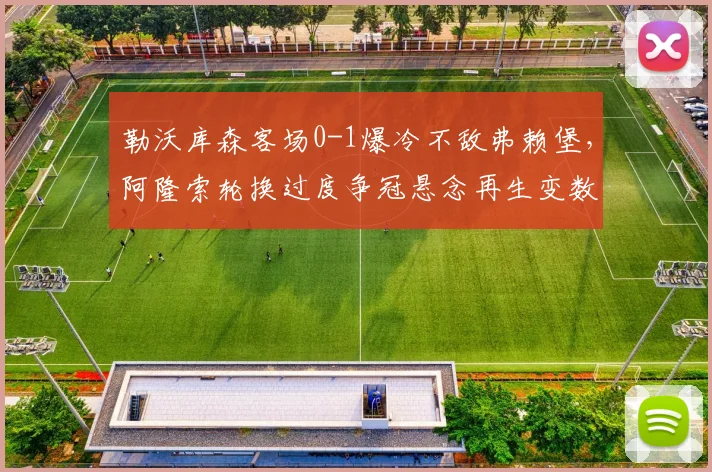 勒沃库森客场0-1爆冷不敌弗赖堡，阿隆索轮换过度争冠悬念再生变数