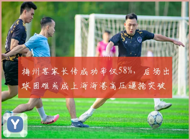 梅州客家长传成功率仅58%，后场出球困难或成上海海港高压逼抢突破口